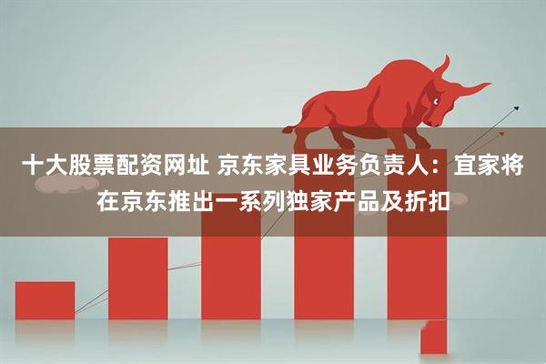 十大股票配资网址 京东家具业务负责人：宜家将在京东推出一系列独家产品及折扣