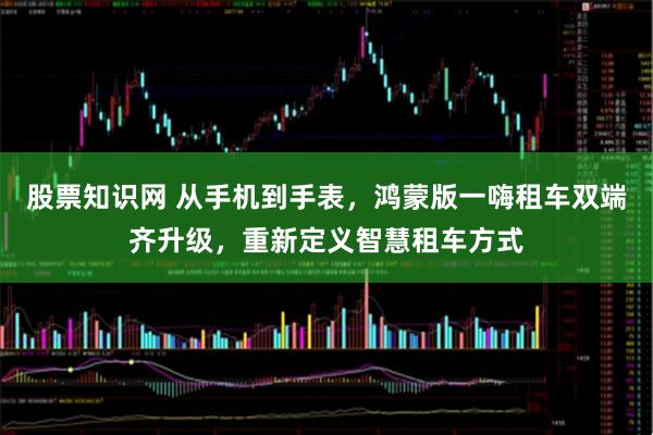 股票知识网 从手机到手表，鸿蒙版一嗨租车双端齐升级，重新定义智慧租车方式