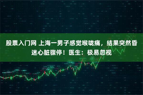 股票入门网 上海一男子感觉喉咙痛，结果突然昏迷心脏骤停！医生：极易忽视