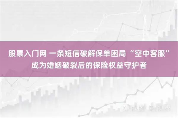 股票入门网 一条短信破解保单困局 “空中客服”成为婚姻破裂后的保险权益守护者