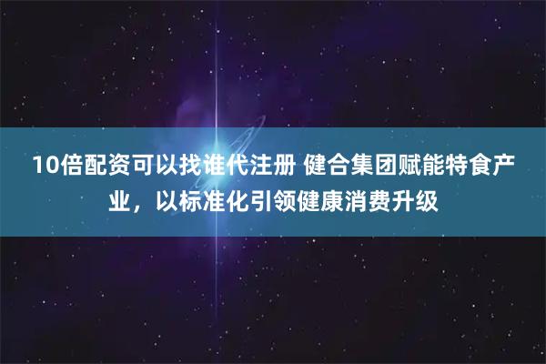 10倍配资可以找谁代注册 健合集团赋能特食产业,以标准化引领健康消费升级