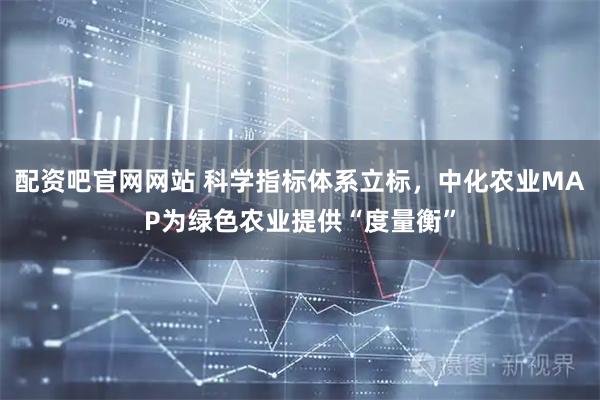 配资吧官网网站 科学指标体系立标，中化农业MAP为绿色农业提供“度量衡”