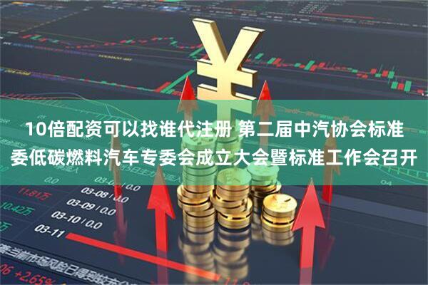 10倍配资可以找谁代注册 第二届中汽协会标准委低碳燃料汽车专委会成立大会暨标准工作会召开