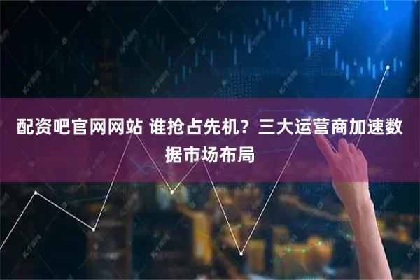 配资吧官网网站 谁抢占先机?三大运营商加速数据市场布局