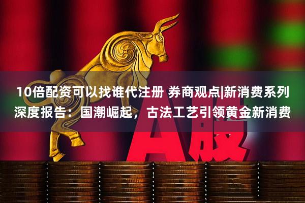 10倍配资可以找谁代注册 券商观点|新消费系列深度报告:国潮崛起,古法工艺引领黄金新消费