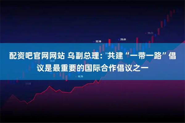 配资吧官网网站 乌副总理：共建“一带一路”倡议是最重要的国际合作倡议之一