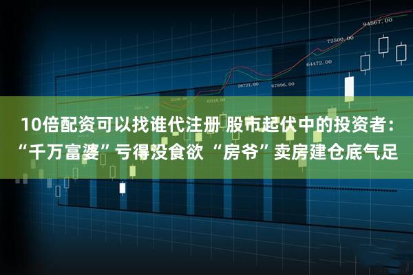 10倍配资可以找谁代注册 股市起伏中的投资者:“千万富婆”亏得没食欲 “房爷”卖房建仓底气足