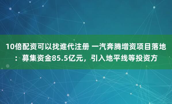 10倍配资可以找谁代注册 一汽奔腾增资项目落地:募集资金85.5亿元,引入地平线等投资方