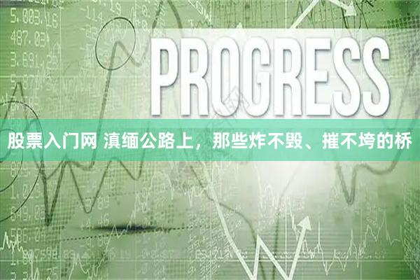 股票入门网 滇缅公路上,那些炸不毁、摧不垮的桥