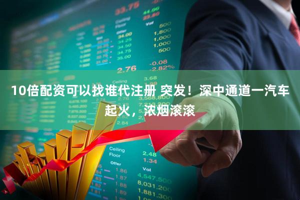 10倍配资可以找谁代注册 突发!深中通道一汽车起火,浓烟滚滚