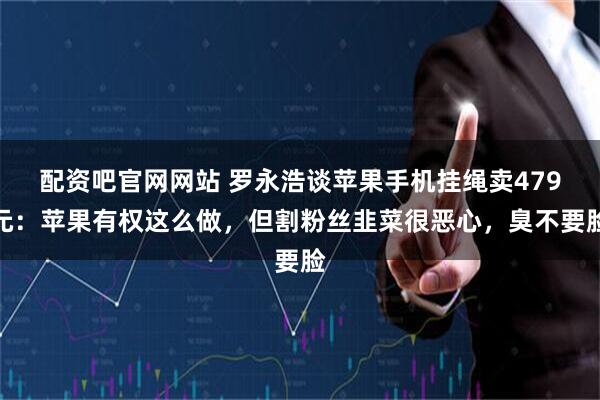 配资吧官网网站 罗永浩谈苹果手机挂绳卖479元:苹果有权这么做,但割粉丝韭菜很恶心,臭不要脸