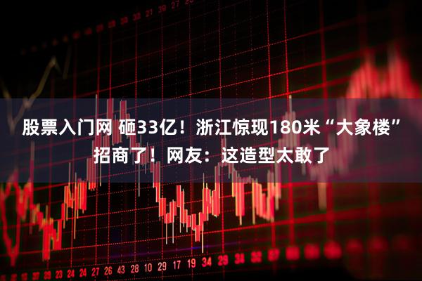 股票入门网 砸33亿!浙江惊现180米“大象楼”招商了!网友:这造型太敢了