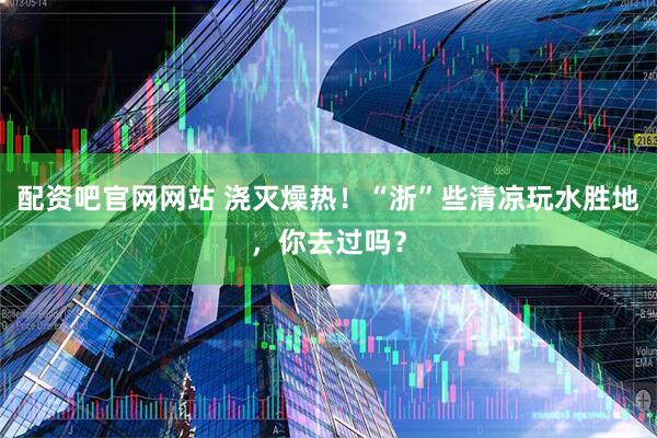 配资吧官网网站 浇灭燥热!“浙”些清凉玩水胜地,你去过吗?