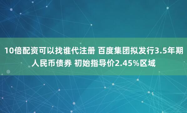 10倍配资可以找谁代注册 百度集团拟发行3.5年期人民币债券 初始指导价2.45%区域