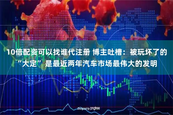 10倍配资可以找谁代注册 博主吐槽:被玩坏了的“大定” 是最近两年汽车市场最伟大的发明