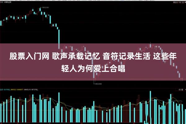 股票入门网 歌声承载记忆 音符记录生活 这些年轻人为何爱上合唱