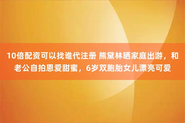 10倍配资可以找谁代注册 熊黛林晒家庭出游,和老公自拍恩爱甜蜜,6岁双胞胎女儿漂亮可爱
