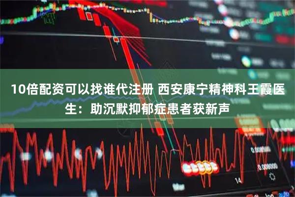 10倍配资可以找谁代注册 西安康宁精神科王霞医生:助沉默抑郁症患者获新声