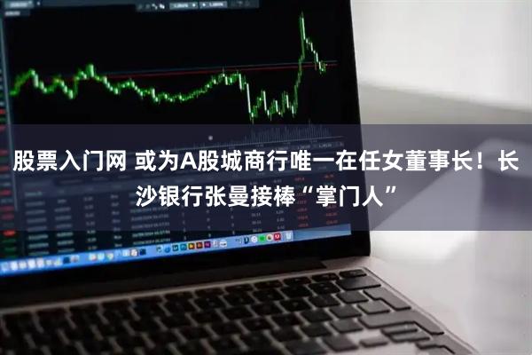 股票入门网 或为A股城商行唯一在任女董事长！长沙银行张曼接棒“掌门人”
