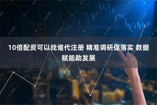 10倍配资可以找谁代注册 精准调研促落实 数据赋能助发展