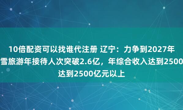 10倍配资可以找谁代注册 辽宁：力争到2027年，全省冰雪旅游年接待人次突破2.6亿，年综合收入达到2500亿元以上