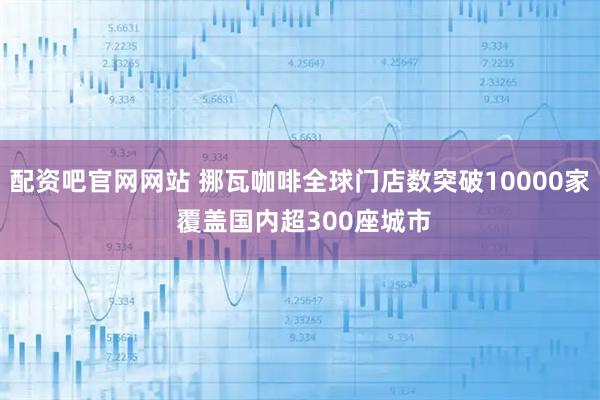配资吧官网网站 挪瓦咖啡全球门店数突破10000家 覆盖国内超300座城市