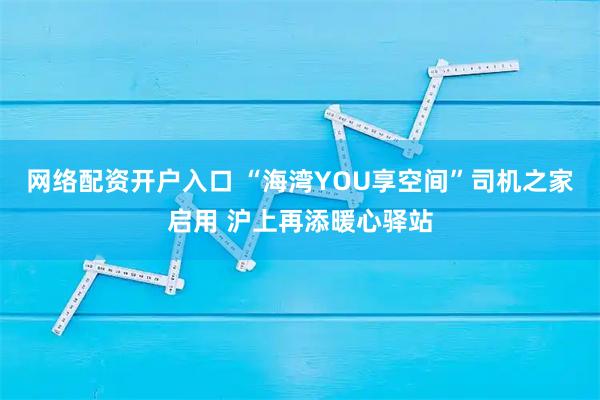 网络配资开户入口 “海湾YOU享空间”司机之家启用 沪上再添暖心驿站