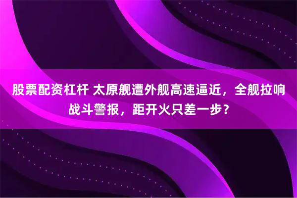 股票配资杠杆 太原舰遭外舰高速逼近，全舰拉响战斗警报，距开火只差一步？