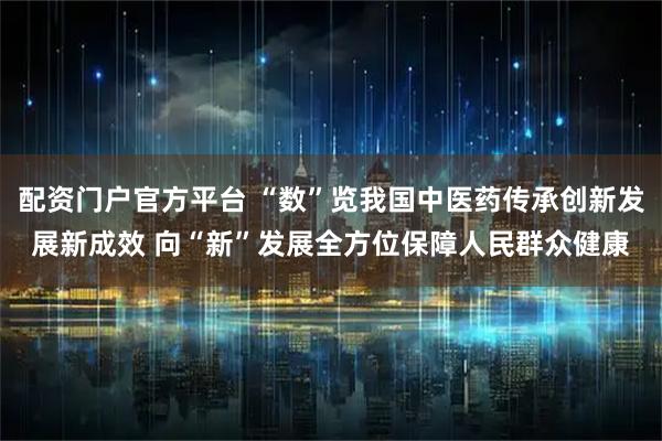 配资门户官方平台 “数”览我国中医药传承创新发展新成效 向“新”发展全方位保障人民群众健康