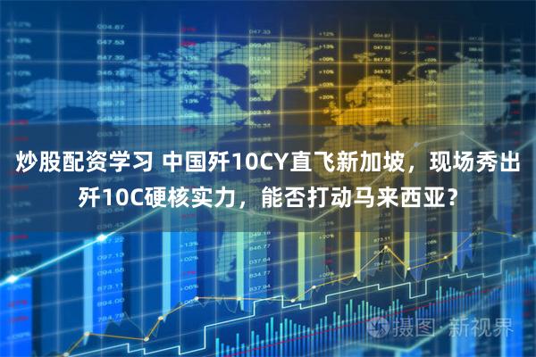 炒股配资学习 中国歼10CY直飞新加坡，现场秀出歼10C硬核实力，能否打动马来西亚？