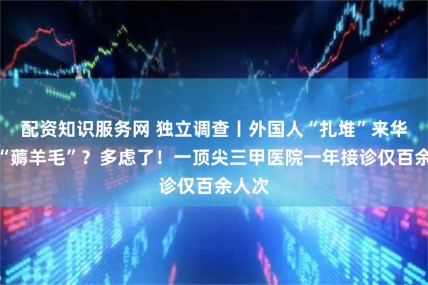 配资知识服务网 独立调查丨外国人“扎堆”来华就医“薅羊毛”？多虑了！一顶尖三甲医院一年接诊仅百余人次