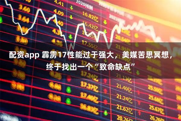 配资app 霹雳17性能过于强大，美媒苦思冥想，终于找出一个“致命缺点”