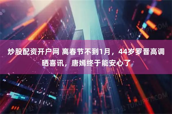 炒股配资开户网 离春节不到1月，44岁罗晋高调晒喜讯，唐嫣终于能安心了