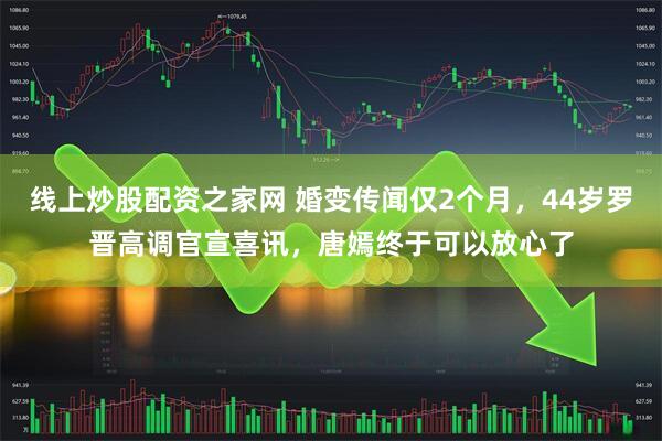 线上炒股配资之家网 婚变传闻仅2个月，44岁罗晋高调官宣喜讯，唐嫣终于可以放心了