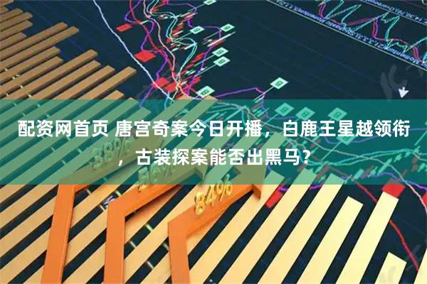 配资网首页 唐宫奇案今日开播，白鹿王星越领衔，古装探案能否出黑马？