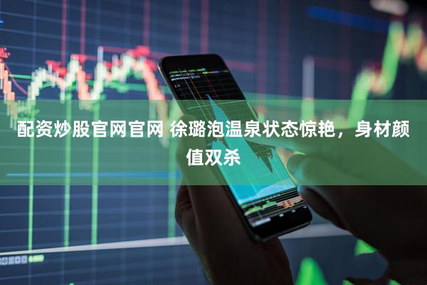 配资炒股官网官网 徐璐泡温泉状态惊艳，身材颜值双杀