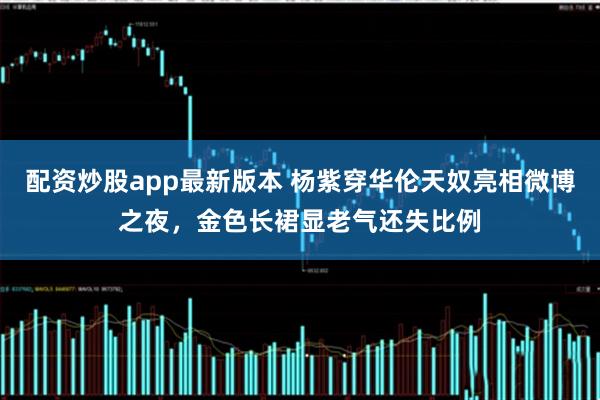 配资炒股app最新版本 杨紫穿华伦天奴亮相微博之夜，金色长裙显老气还失比例