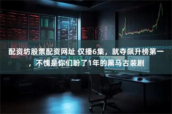 配资坊股票配资网址 仅播6集，就夺飙升榜第一，不愧是你们盼了1年的黑马古装剧
