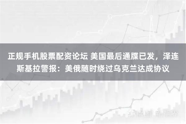 正规手机股票配资论坛 美国最后通牒已发，泽连斯基拉警报：美俄随时绕过乌克兰达成协议