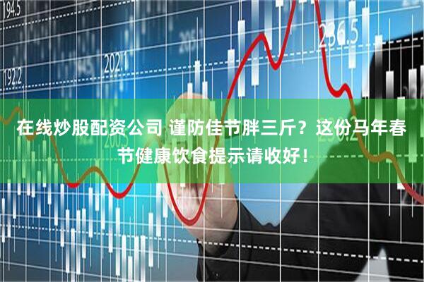 在线炒股配资公司 谨防佳节胖三斤？这份马年春节健康饮食提示请收好！