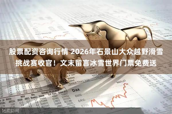 股票配资咨询行情 2026年石景山大众越野滑雪挑战赛收官！文末留言冰雪世界门票免费送