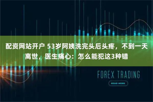 配资网站开户 53岁阿姨洗完头后头疼，不到一天离世，医生痛心：怎么能犯这3种错