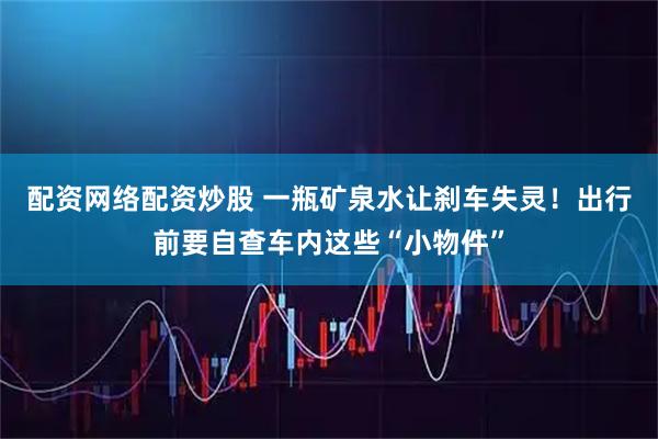 配资网络配资炒股 一瓶矿泉水让刹车失灵！出行前要自查车内这些“小物件”