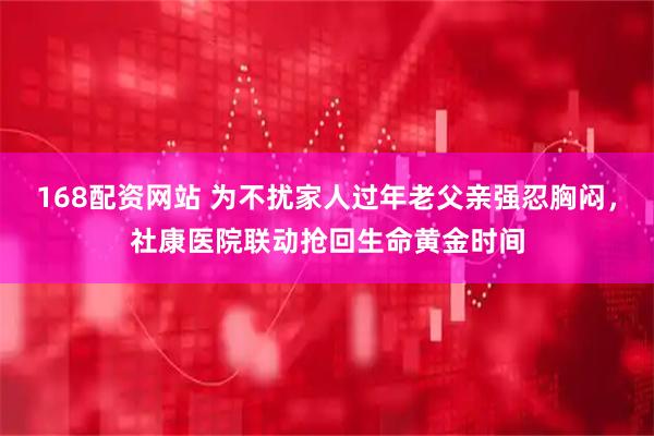 168配资网站 为不扰家人过年老父亲强忍胸闷，社康医院联动抢回生命黄金时间