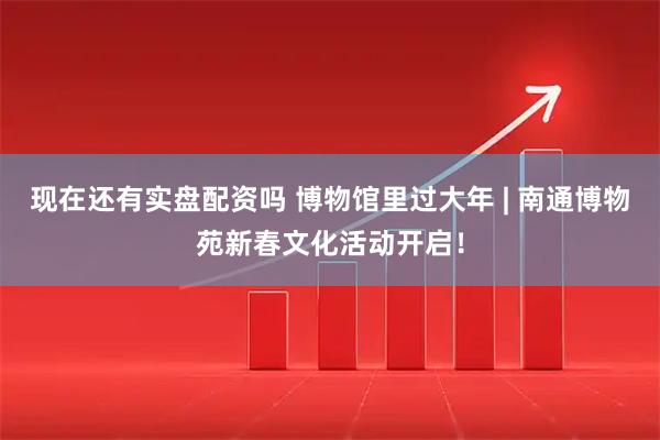 现在还有实盘配资吗 博物馆里过大年 | 南通博物苑新春文化活动开启！