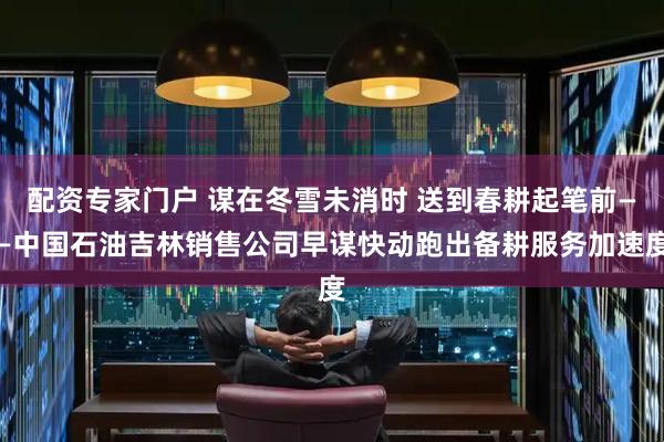 配资专家门户 谋在冬雪未消时 送到春耕起笔前——中国石油吉林销售公司早谋快动跑出备耕服务加速度