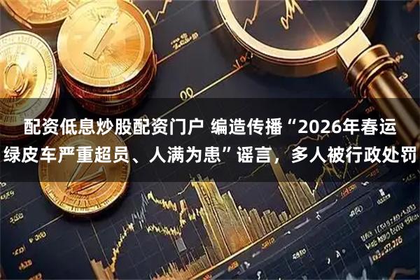 配资低息炒股配资门户 编造传播“2026年春运绿皮车严重超员、人满为患”谣言，多人被行政处罚