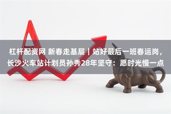 杠杆配资网 新春走基层｜站好最后一班春运岗，长沙火车站计划员孙秀28年坚守：愿时光慢一点