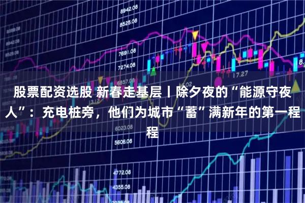 股票配资选股 新春走基层丨除夕夜的“能源守夜人”：充电桩旁，他们为城市“蓄”满新年的第一程