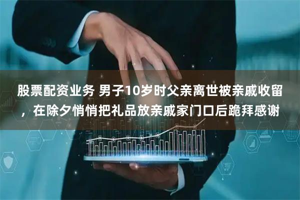 股票配资业务 男子10岁时父亲离世被亲戚收留，在除夕悄悄把礼品放亲戚家门口后跪拜感谢